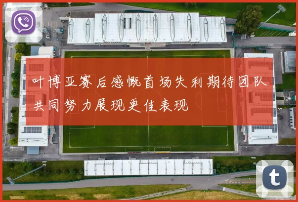 叶博亚赛后感慨首场失利期待团队共同努力展现更佳表现