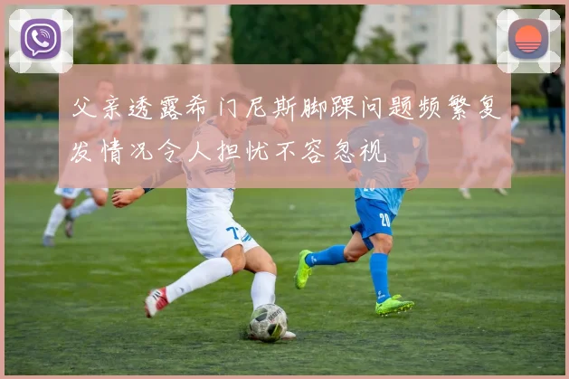 父亲透露希门尼斯脚踝问题频繁复发情况令人担忧不容忽视