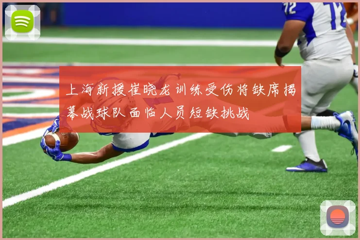 上海新援崔晓龙训练受伤将缺席揭幕战球队面临人员短缺挑战