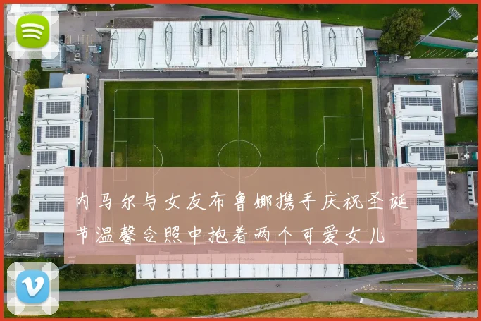 内马尔与女友布鲁娜携手庆祝圣诞节温馨合照中抱着两个可爱女儿