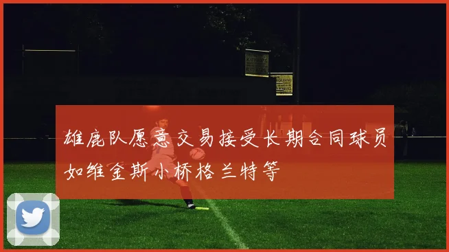 雄鹿队愿意交易接受长期合同球员如维金斯小桥格兰特等