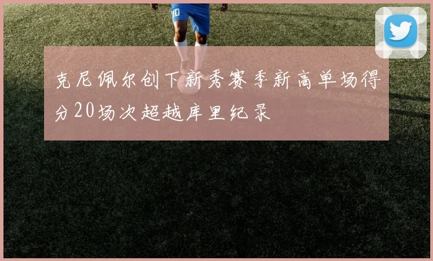 克尼佩尔创下新秀赛季新高单场得分20场次超越库里纪录