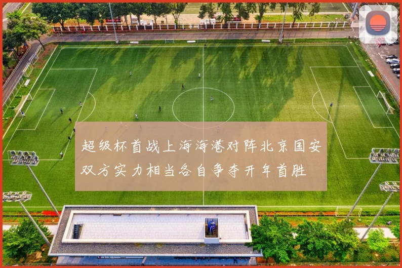 超级杯首战上海海港对阵北京国安双方实力相当各自争夺开年首胜
