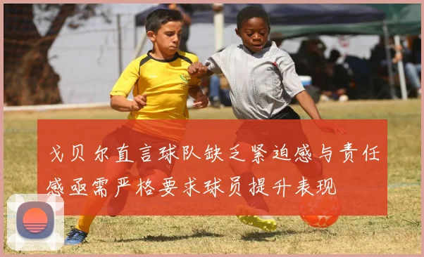 戈贝尔直言球队缺乏紧迫感与责任感亟需严格要求球员提升表现