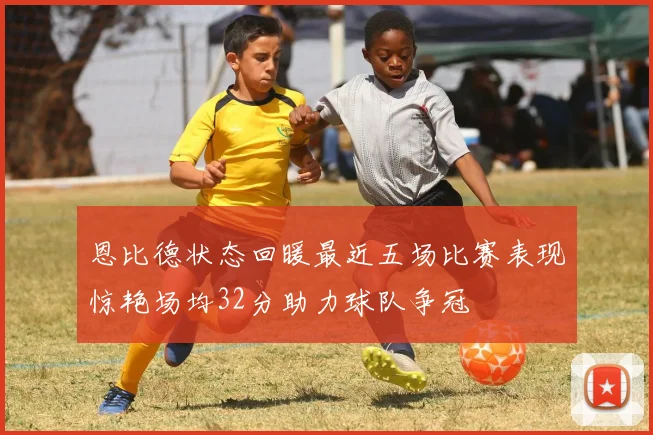 恩比德状态回暖最近五场比赛表现惊艳场均32分助力球队争冠