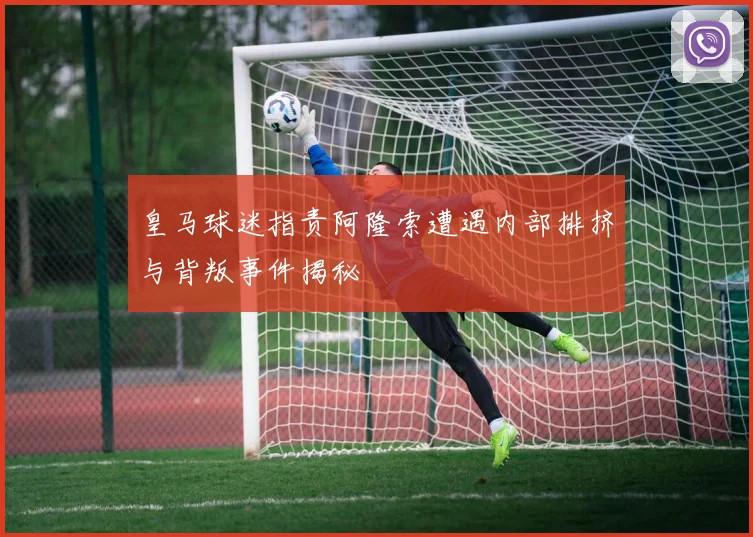皇马球迷指责阿隆索遭遇内部排挤与背叛事件揭秘