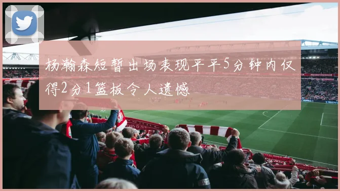 杨瀚森短暂出场表现平平5分钟内仅得2分1篮板令人遗憾