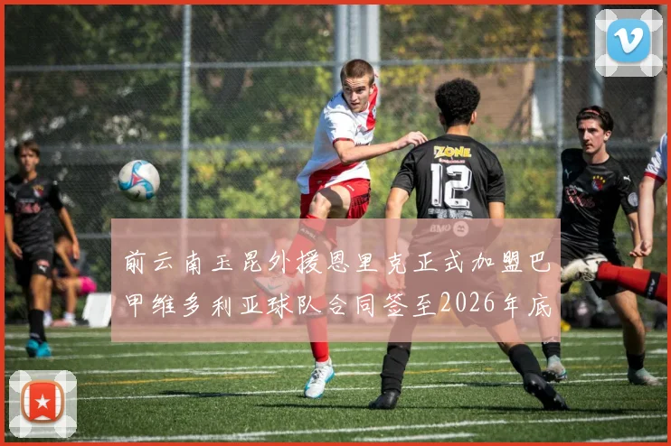 前云南玉昆外援恩里克正式加盟巴甲维多利亚球队合同签至2026年底