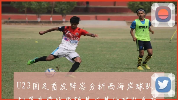 U23国足首发阵容分析西海岸球队贡献最多蓉城紧随其后其他球队各有代表