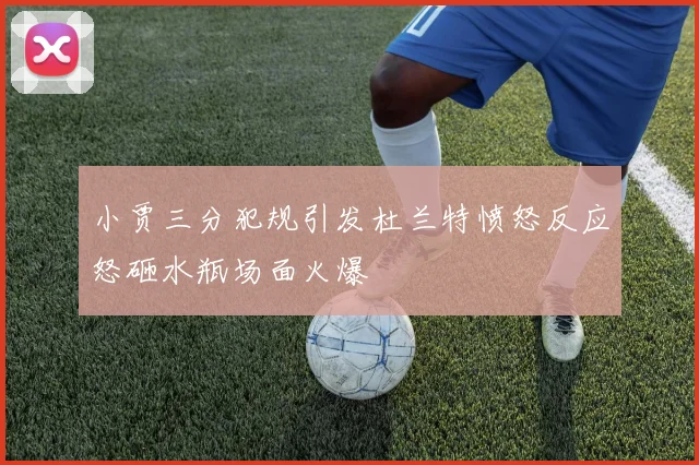 小贾三分犯规引发杜兰特愤怒反应怒砸水瓶场面火爆