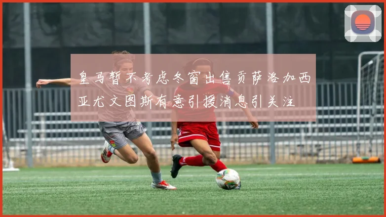 皇马暂不考虑冬窗出售贡萨洛加西亚尤文图斯有意引援消息引关注
