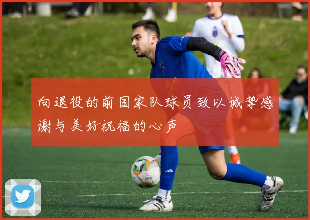 向退役的前国家队球员致以诚挚感谢与美好祝福的心声