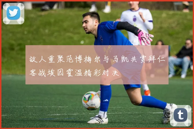 故人重聚范博梅尔与马凯共赏拜仁客战埃因霍温精彩对决