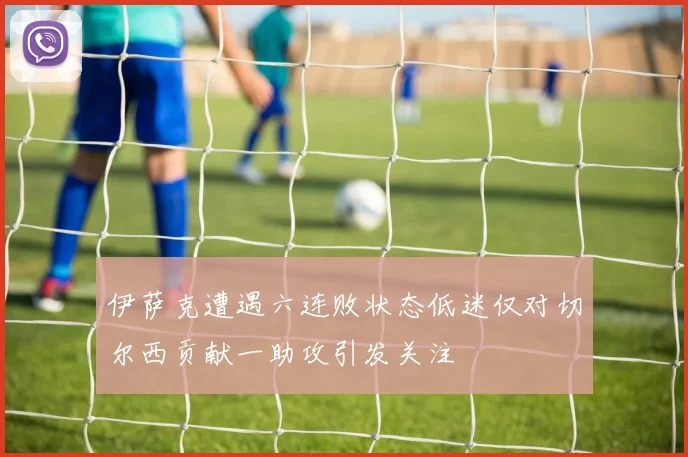 伊萨克遭遇六连败状态低迷仅对切尔西贡献一助攻引发关注