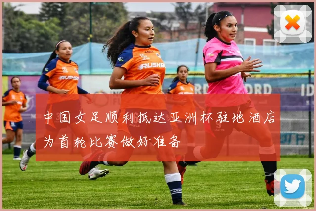 中国女足顺利抵达亚洲杯驻地酒店为首轮比赛做好准备
