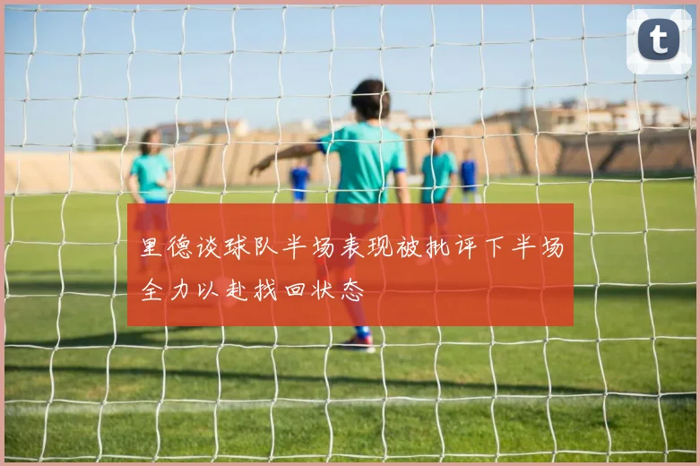 里德谈球队半场表现被批评下半场全力以赴找回状态