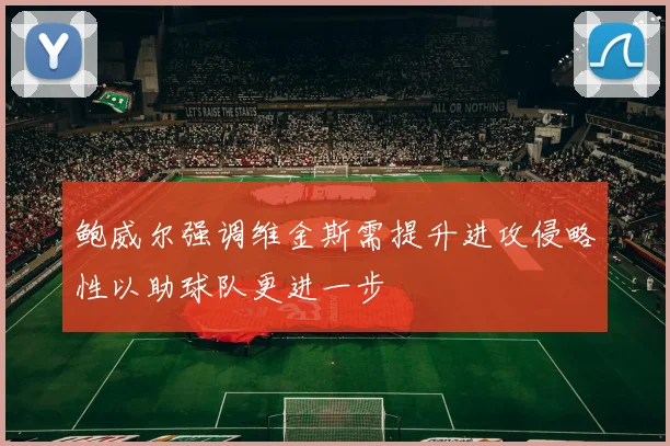 鲍威尔强调维金斯需提升进攻侵略性以助球队更进一步