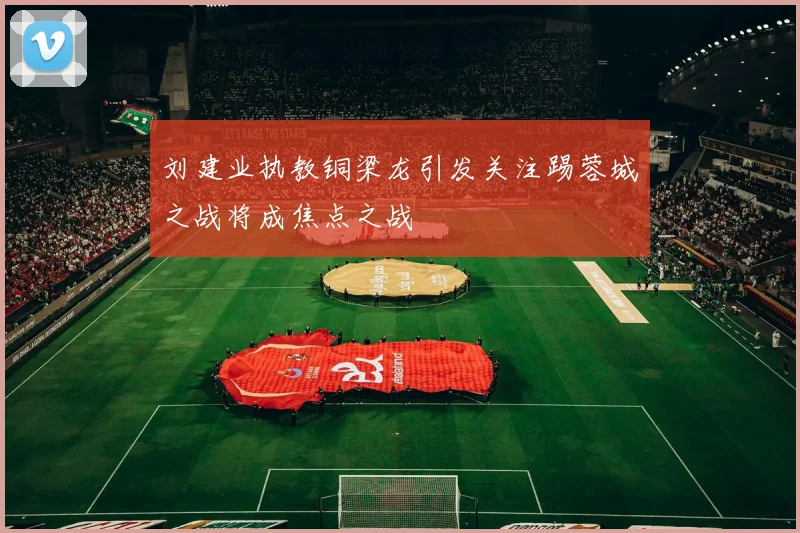 刘建业执教铜梁龙引发关注踢蓉城之战将成焦点之战