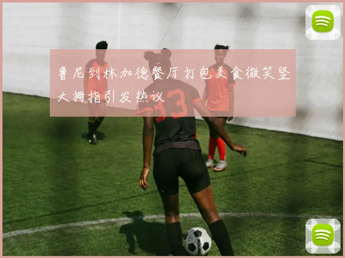 鲁尼到林加德餐厅打包美食微笑竖大拇指引发热议