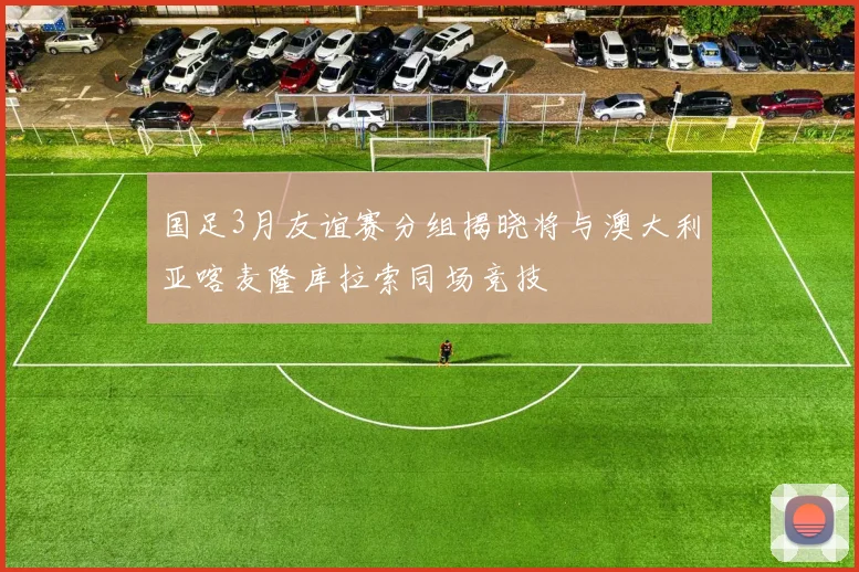 国足3月友谊赛分组揭晓将与澳大利亚喀麦隆库拉索同场竞技