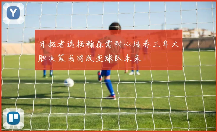 开拓者选杨瀚森需耐心培养三年大胆决策或将改变球队未来