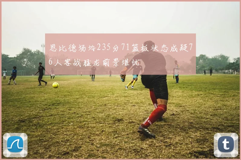 恩比德场均235分71篮板状态成疑76人客战猛龙前景堪忧