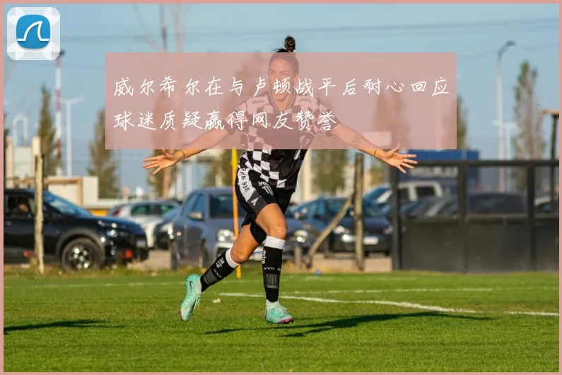 威尔希尔在与卢顿战平后耐心回应球迷质疑赢得网友赞誉
