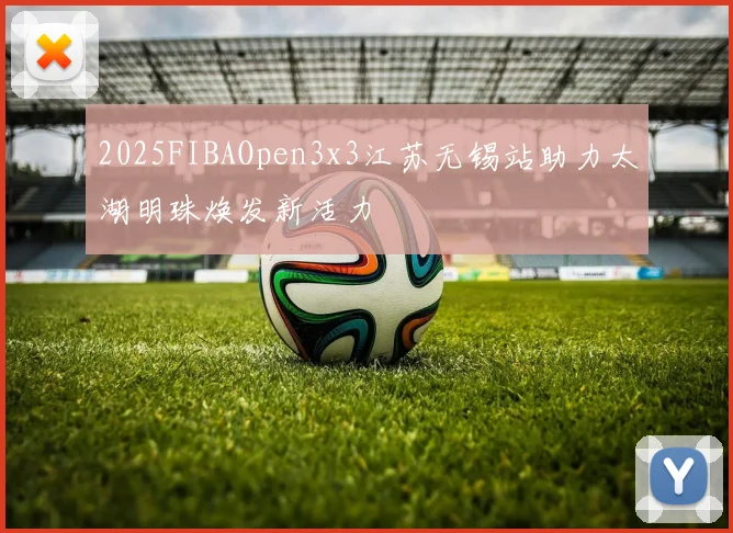 2025FIBAOpen3x3江苏无锡站助力太湖明珠焕发新活力