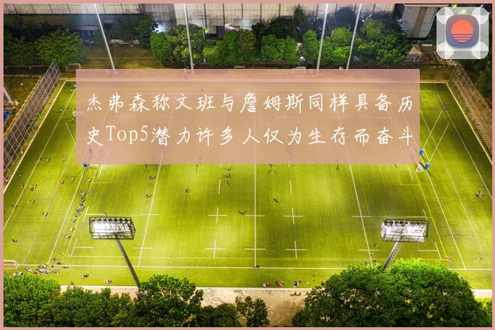杰弗森称文班与詹姆斯同样具备历史Top5潜力许多人仅为生存而奋斗