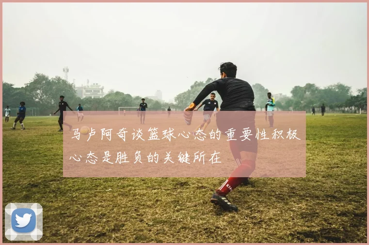 马卢阿奇谈篮球心态的重要性积极心态是胜负的关键所在