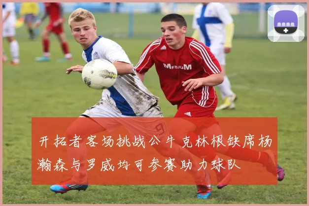 开拓者客场挑战公牛克林根缺席杨瀚森与罗威均可参赛助力球队