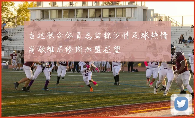 吉达联合体育总监称沙特足球热情高涨维尼修斯加盟在望