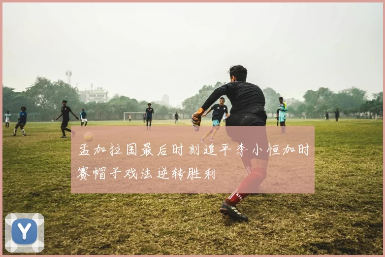 孟加拉国最后时刻追平李小恒加时赛帽子戏法逆转胜利