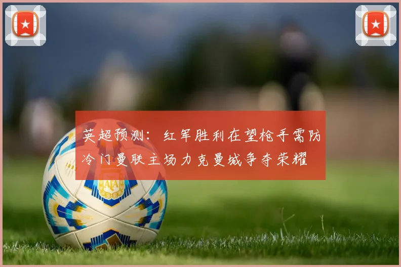 英超预测：红军胜利在望枪手需防冷门曼联主场力克曼城争夺荣耀