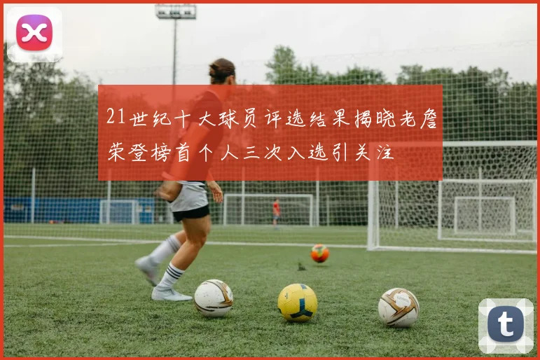 21世纪十大球员评选结果揭晓老詹荣登榜首个人三次入选引关注