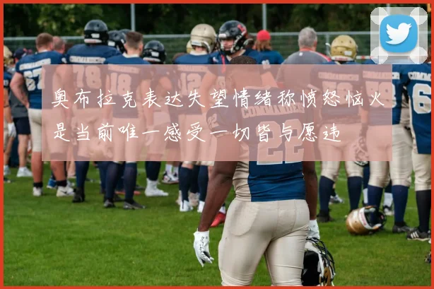 奥布拉克表达失望情绪称愤怒恼火是当前唯一感受一切皆与愿违