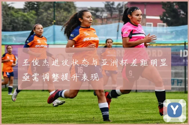 王俊杰进攻状态与亚洲杯差距明显亟需调整提升表现