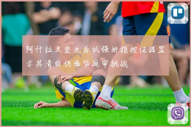 阿什拉夫坚决否认强奸指控证据显示其清白仍面临庭审挑战