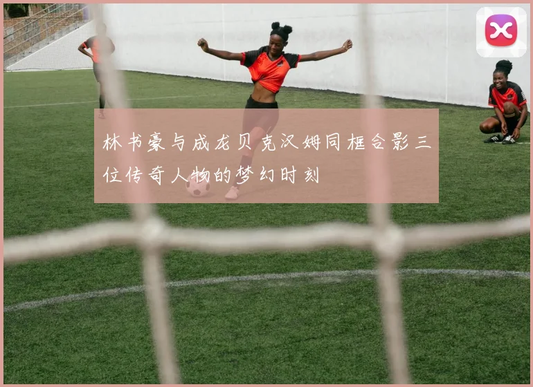 林书豪与成龙贝克汉姆同框合影三位传奇人物的梦幻时刻