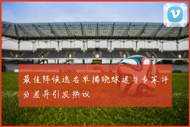 最佳阵候选名单揭晓球迷与专家评分差异引发热议