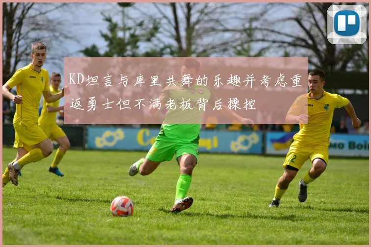 KD坦言与库里共舞的乐趣并考虑重返勇士但不满老板背后操控