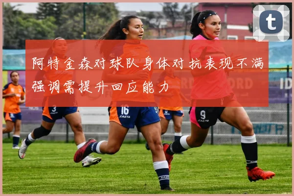 阿特金森对球队身体对抗表现不满强调需提升回应能力